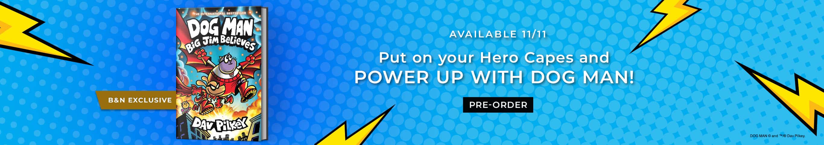 Available 11/11: Put on your Hero Capes and POWER UP WITH DOG MAN! Dog Man: Big Jim Believes (B&N Exclusive) by Dav Pilkey. Pre-Order